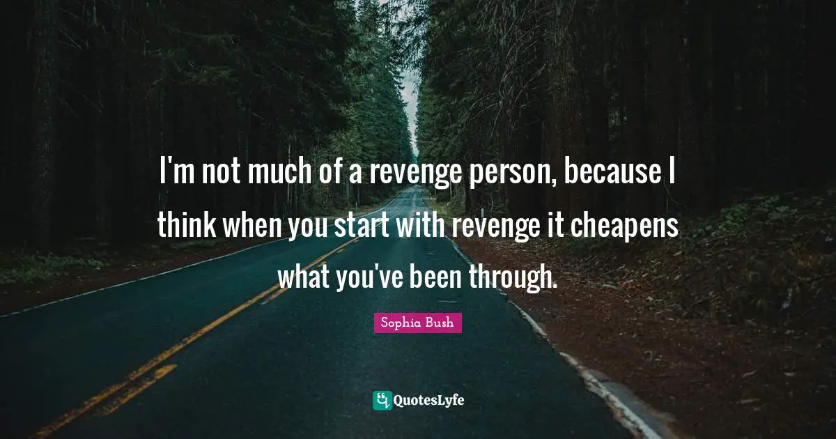 I'm not much of a revenge person, because I think when you start with revenge it cheapens what you've been through.