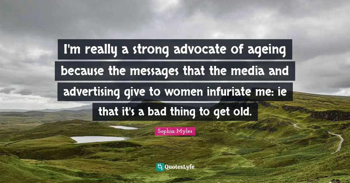 I'm really a strong advocate of ageing because the messages that the media and advertising give to women infuriate me: ie that it's a bad thing to get old.