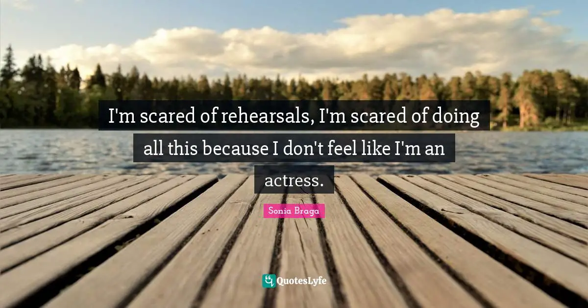 I'm scared of rehearsals, I'm scared of doing all this because I don't feel like I'm an actress.