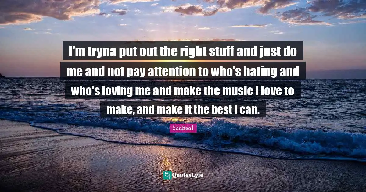 I'm tryna put out the right stuff and just do me and not pay attention to who's hating and who's loving me and make the music I love to make, and make it the best I can.