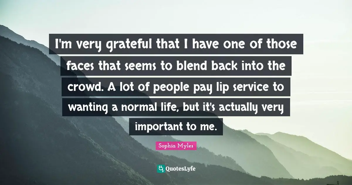 I'm very grateful that I have one of those faces that seems to blend back into the crowd. A lot of people pay lip service to wanting a normal life, but it's actually very important to me.