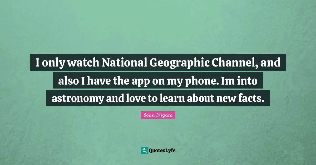 I only watch National Geographic Channel, and also I have the app on my phone. Im into astronomy and love to learn about new facts.
