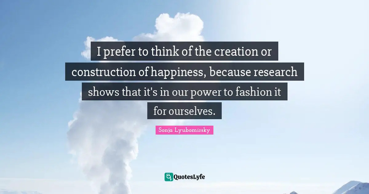 I prefer to think of the creation or construction of happiness, because research shows that it's in our power to fashion it for ourselves.