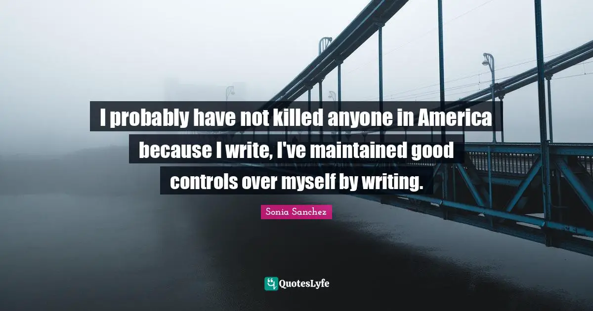Sonia Sanchez Quotes: "I probably have not killed anyone in America because I write, I've maintained good controls over myself by writing."