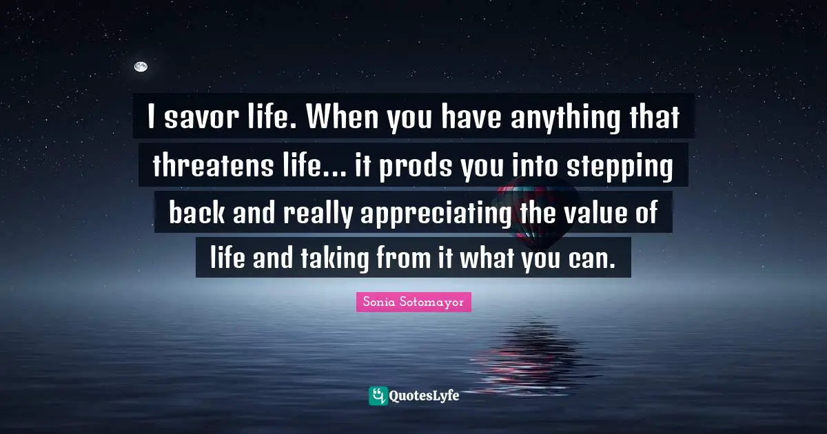 Sonia Sotomayor Quotes: "I savor life. When you have anything that threatens life... it prods you into stepping back and really appreciating the value of life and taking from it what you can."