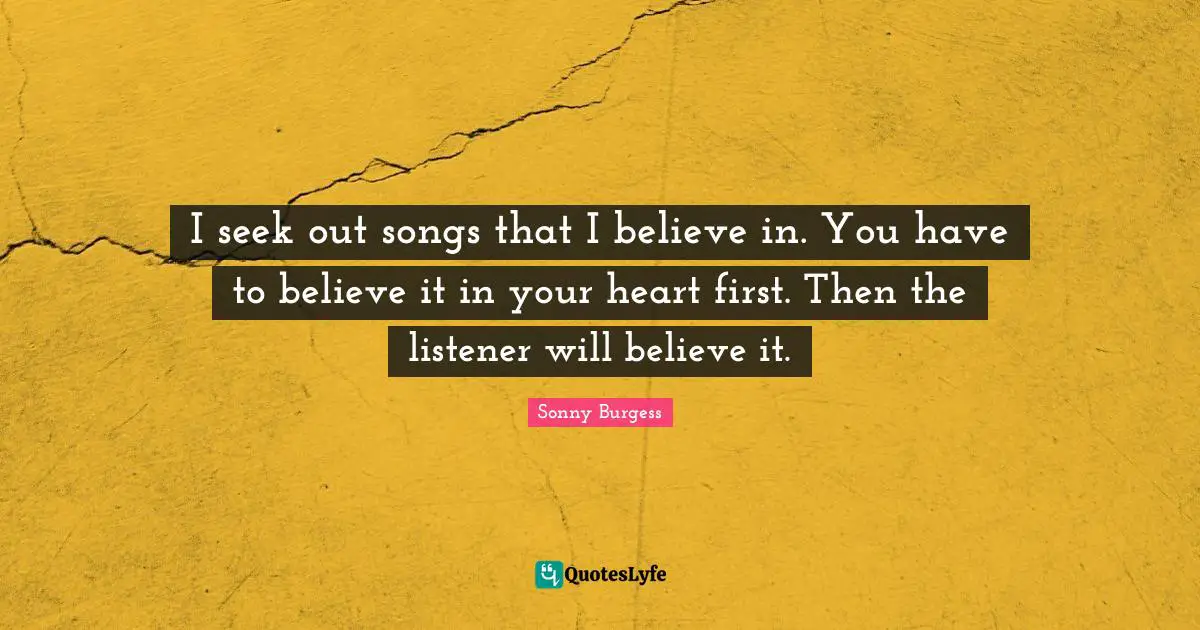 I seek out songs that I believe in. You have to believe it in your heart first. Then the listener will believe it.