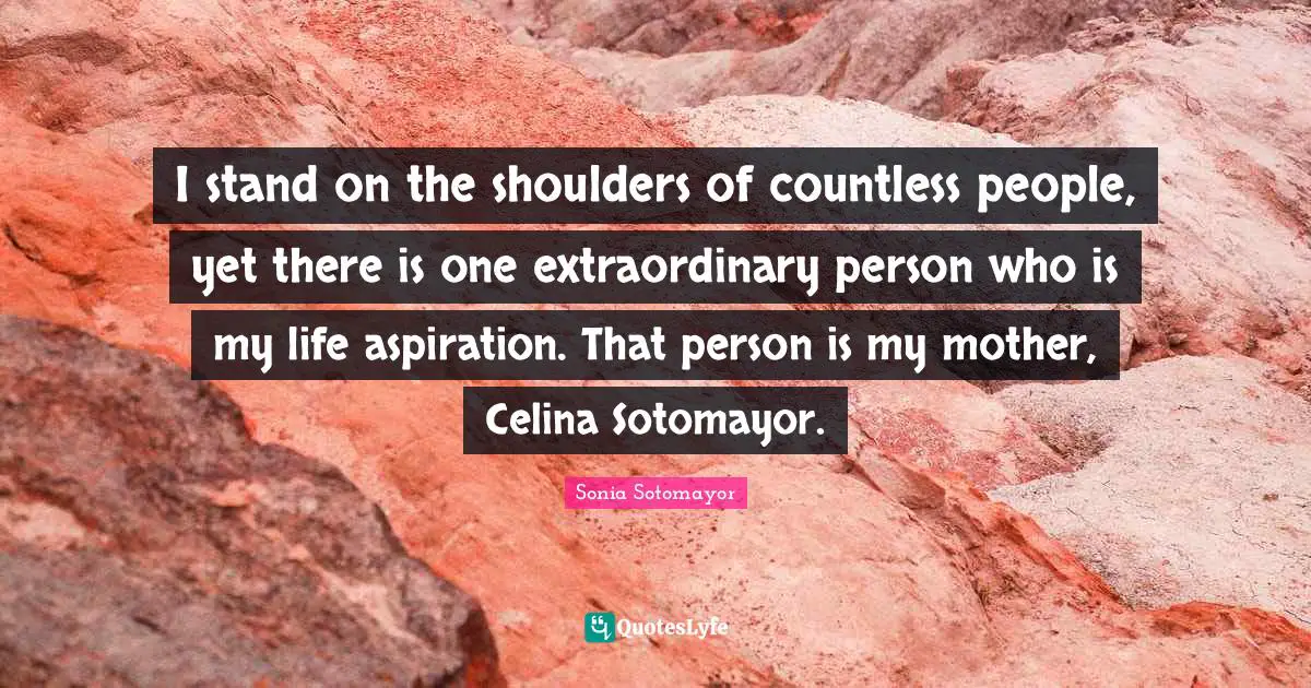 Sonia Sotomayor Quotes: "I stand on the shoulders of countless people, yet there is one extraordinary person who is my life aspiration. That person is my mother, Celina Sotomayor."