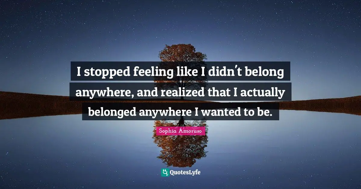 I stopped feeling like I didn't belong anywhere, and realized that I actually belonged anywhere I wanted to be.