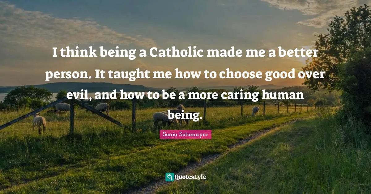 I think being a Catholic made me a better person. It taught me how to choose good over evil, and how to be a more caring human being.