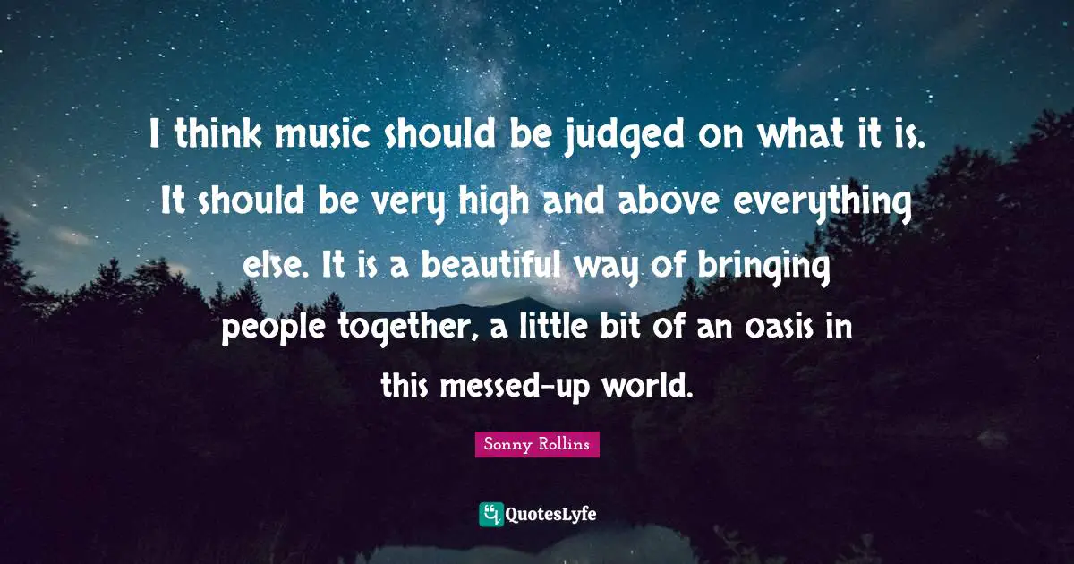I think music should be judged on what it is. It should be very high and above everything else. It is a beautiful way of bringing people together, a little bit of an oasis in this messed-up world.