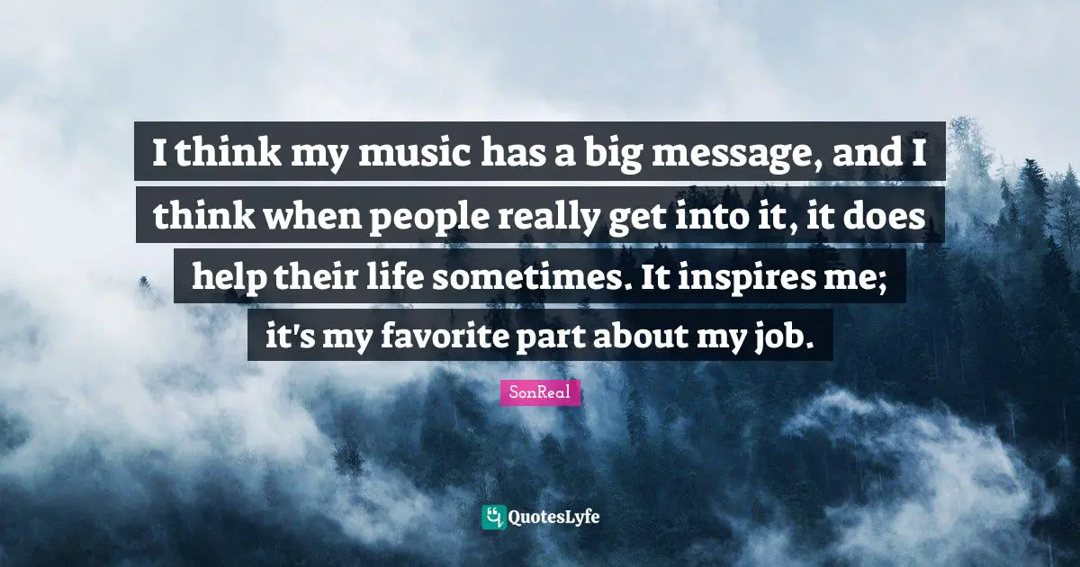 I think my music has a big message, and I think when people really get into it, it does help their life sometimes. It inspires me; it's my favorite part about my job.