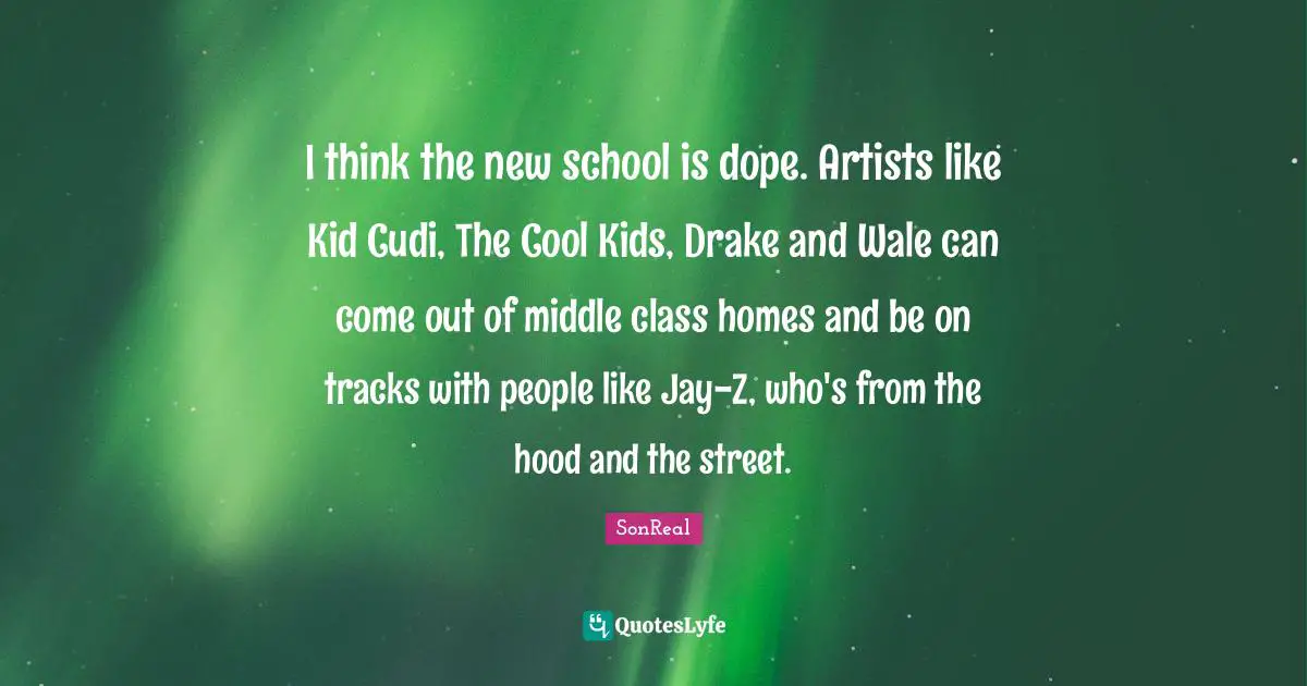 I think the new school is dope. Artists like Kid Cudi, The Cool Kids, Drake and Wale can come out of middle class homes and be on tracks with people like Jay-Z, who's from the hood and the street.