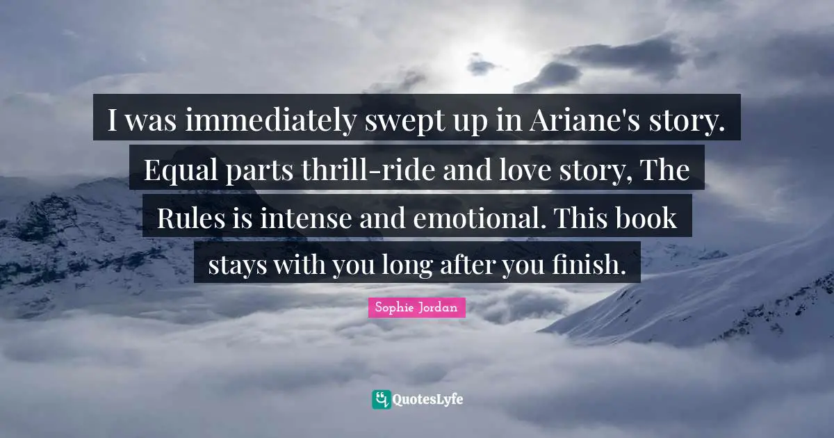 I was immediately swept up in Ariane's story. Equal parts thrill-ride and love story, The Rules is intense and emotional. This book stays with you long after you finish.
