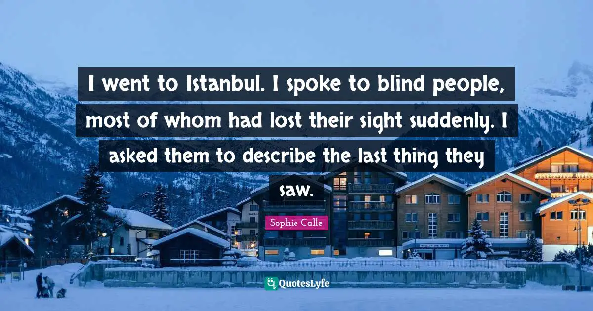 I went to Istanbul. I spoke to blind people, most of whom had lost their sight suddenly. I asked them to describe the last thing they saw.