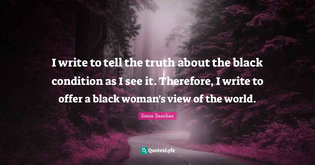 Sonia Sanchez Quotes: "I write to tell the truth about the black condition as I see it. Therefore, I write to offer a black woman's view of the world."