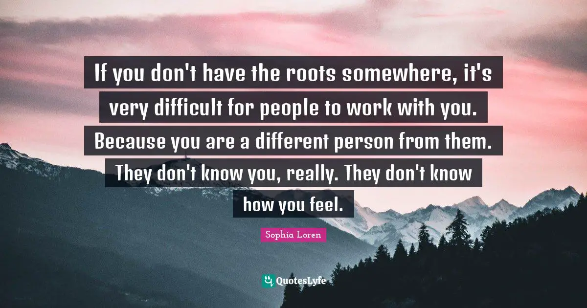 Sophia Loren Quotes: "If you don't have the roots somewhere, it's very difficult for people to work with you. Because you are a different person from them. They don't know you, really. They don't know how you feel."