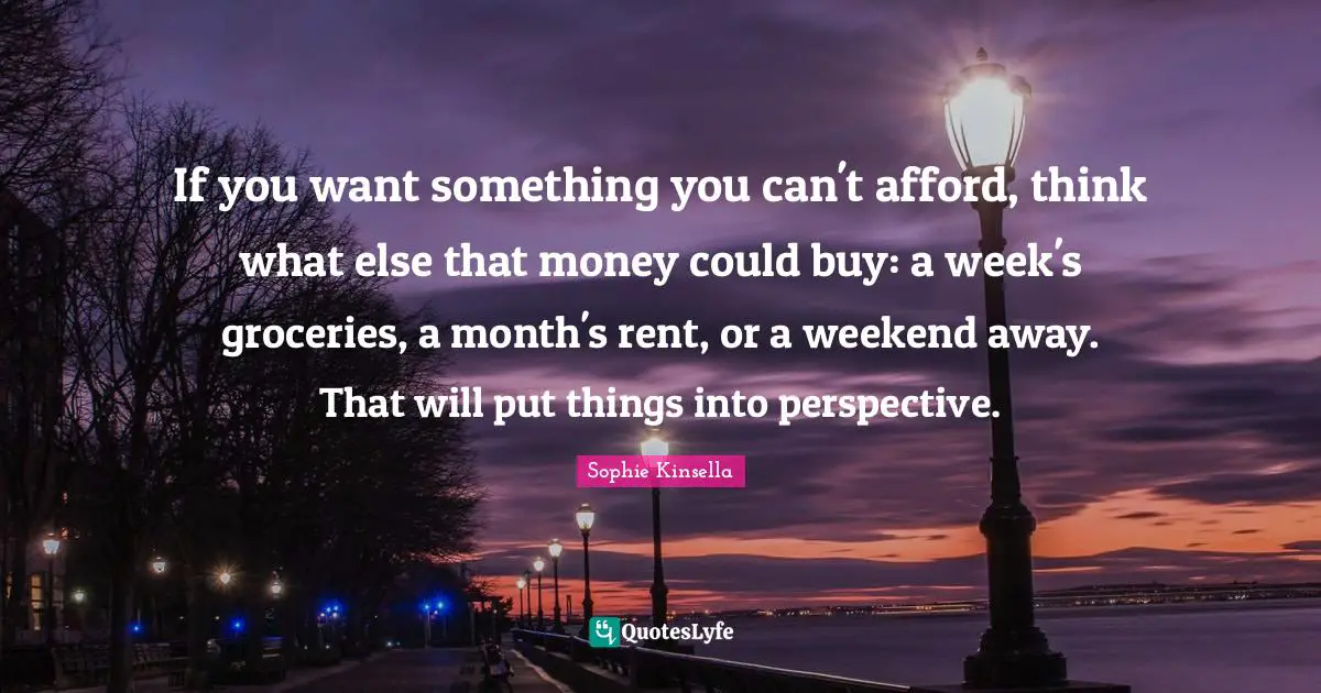 If you want something you can't afford, think what else that money could buy: a week's groceries, a month's rent, or a weekend away. That will put things into perspective.