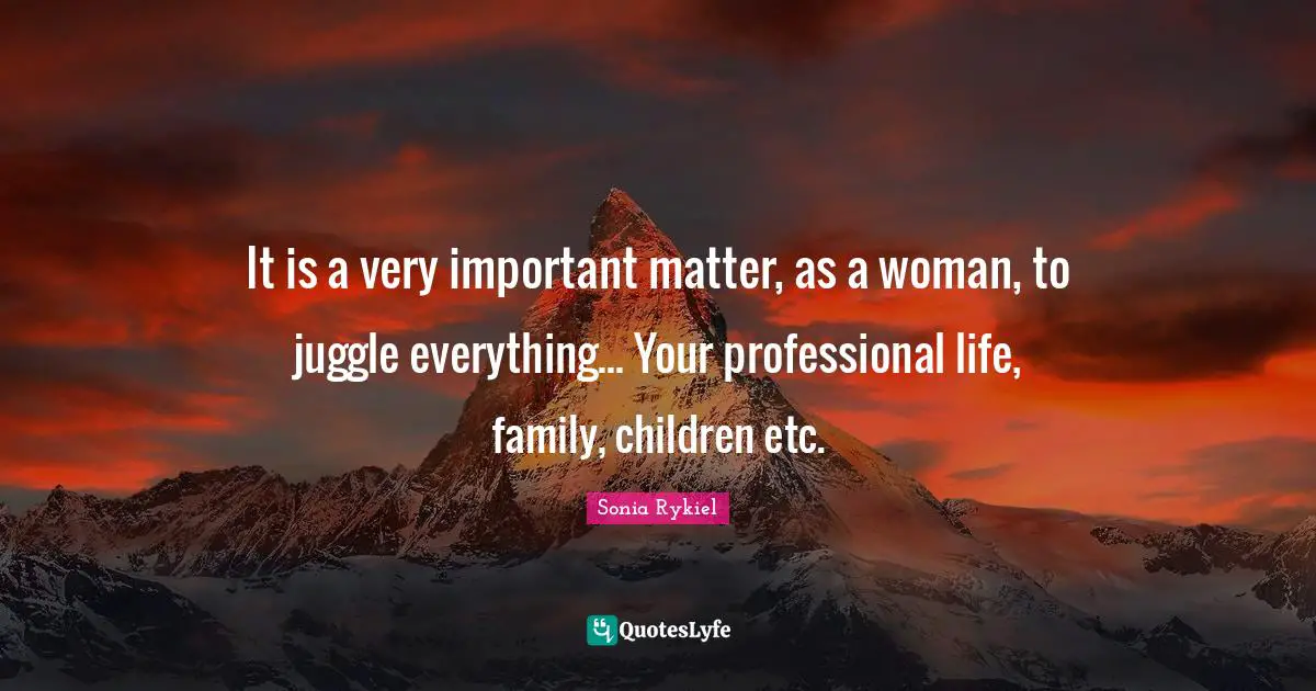 It is a very important matter, as a woman, to juggle everything... Your professional life, family, children etc.