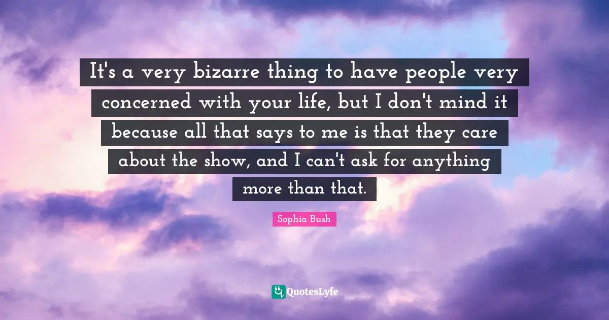 It's a very bizarre thing to have people very concerned with your life, but I don't mind it because all that says to me is that they care about the show, and I can't ask for anything more than that.
