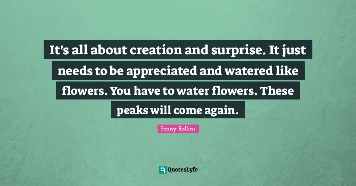 It's all about creation and surprise. It just needs to be appreciated and watered like flowers. You have to water flowers. These peaks will come again.