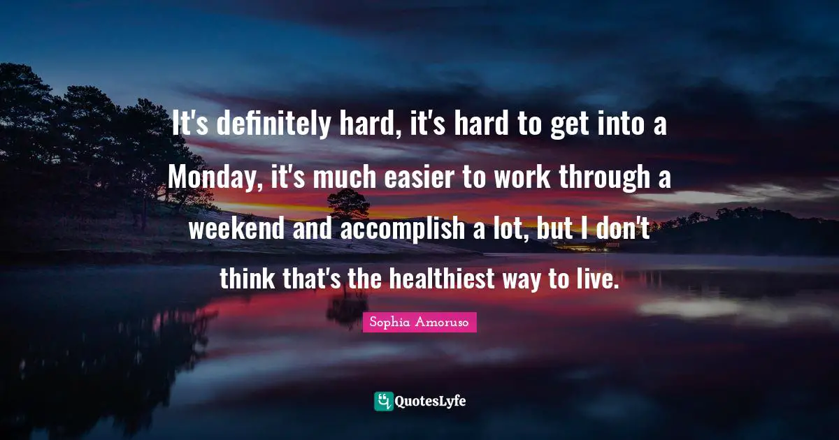 It's definitely hard, it's hard to get into a Monday, it's much easier to work through a weekend and accomplish a lot, but I don't think that's the healthiest way to live.
