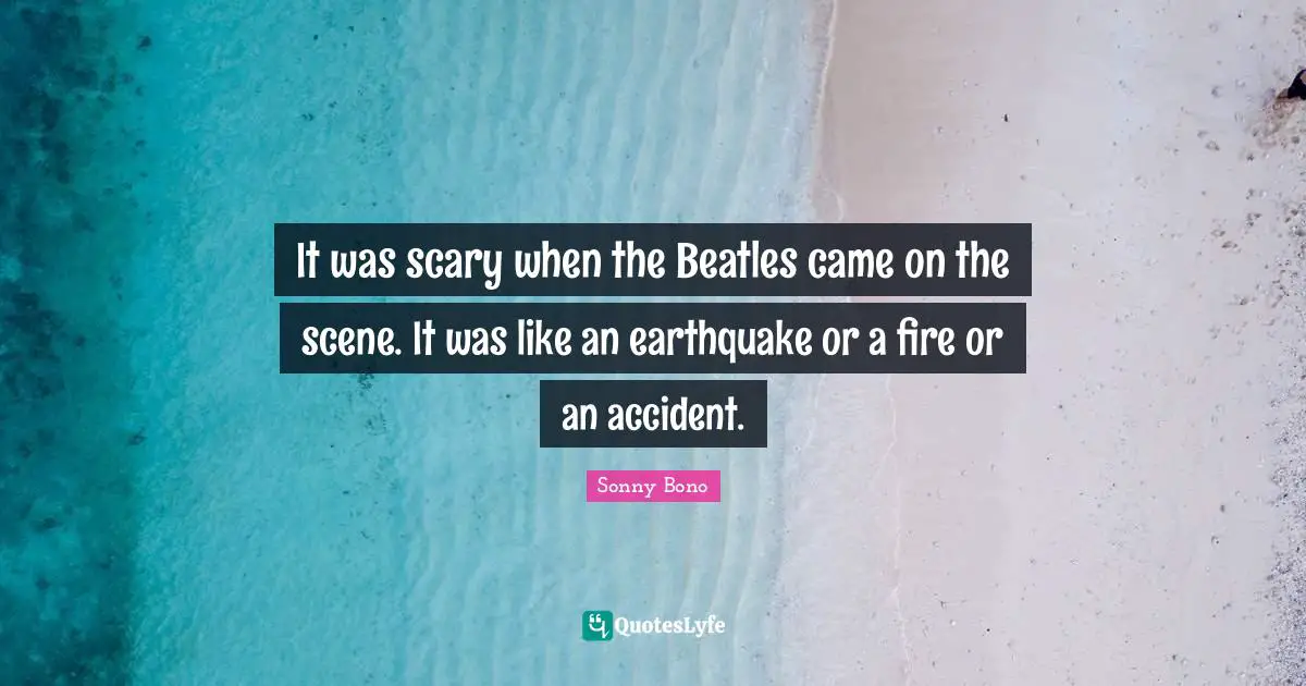 It was scary when the Beatles came on the scene. It was like an earthquake or a fire or an accident.