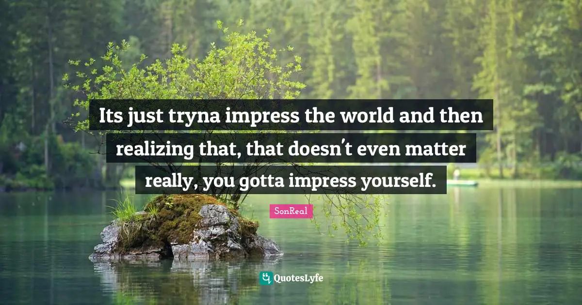 Its just tryna impress the world and then realizing that, that doesn't even matter really, you gotta impress yourself.