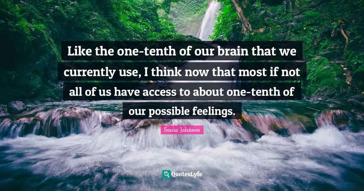 Like the one-tenth of our brain that we currently use, I think now that most if not all of us have access to about one-tenth of our possible feelings.
