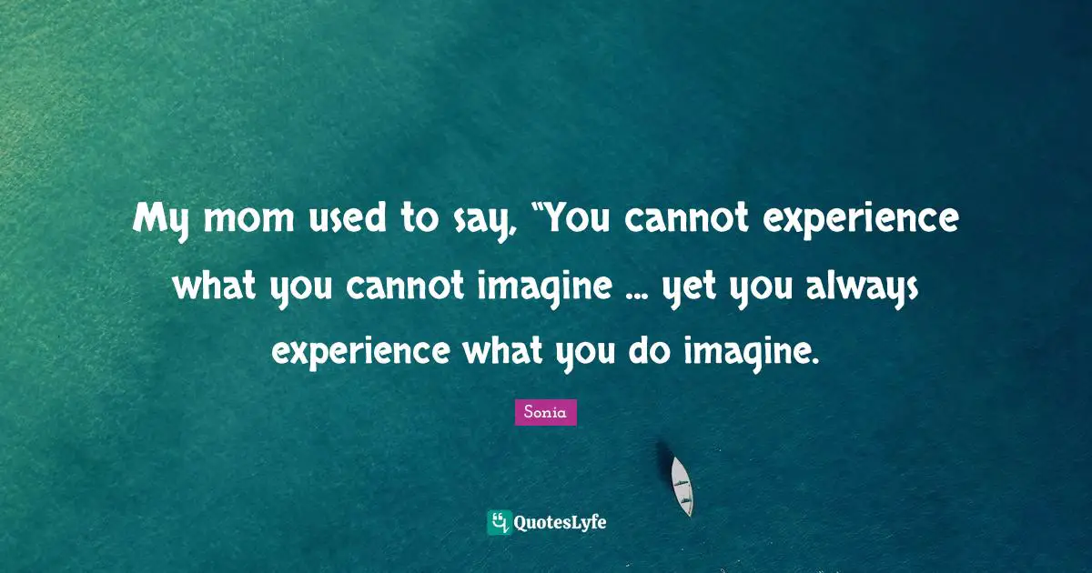 My mom used to say, “You cannot experience what you cannot imagine ... yet you always experience what you do imagine.