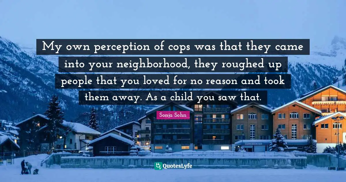 My own perception of cops was that they came into your neighborhood, they roughed up people that you loved for no reason and took them away. As a child you saw that.