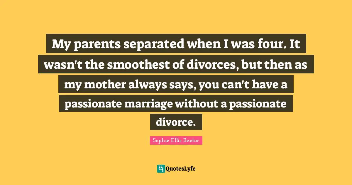 My parents separated when I was four. It wasn't the smoothest of divorces, but then as my mother always says, you can't have a passionate marriage without a passionate divorce.