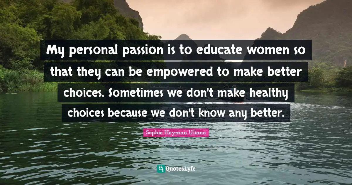 My personal passion is to educate women so that they can be empowered to make better choices. Sometimes we don't make healthy choices because we don't know any better.