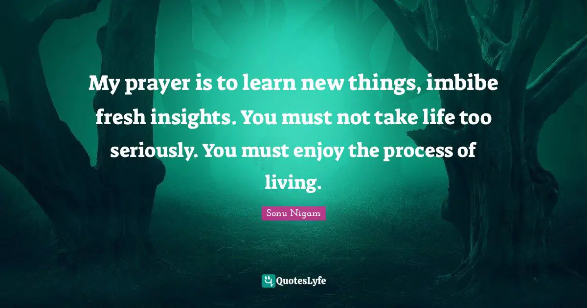 New Things Quotes: "My prayer is to learn new things, imbibe fresh insights. You must not take life too seriously. You must enjoy the process of living."