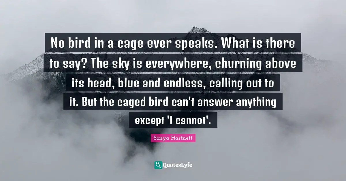 Caged Quotes: "No bird in a cage ever speaks. What is there to say? The sky is everywhere, churning above its head, blue and endless, calling out to it. But the caged bird can't answer anything except 'I cannot'."