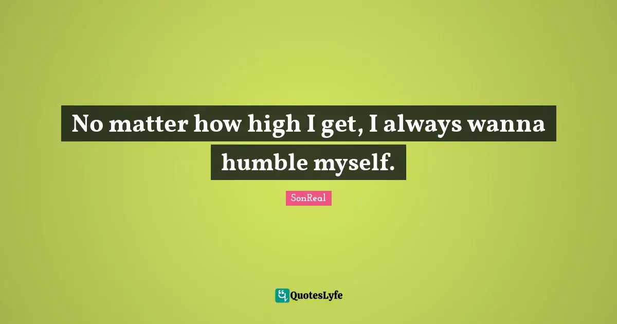 No matter how high I get, I always wanna humble myself.
