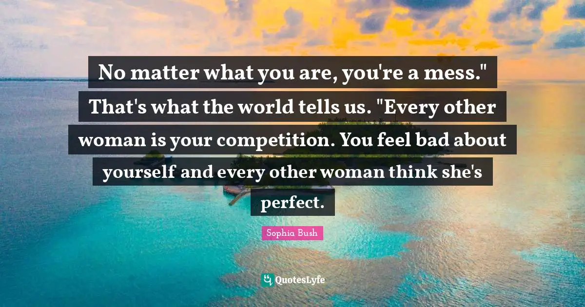 Sophia Bush Quotes: "No matter what you are, you're a mess." That's what the world tells us. "Every other woman is your competition. You feel bad about yourself and every other woman think she's perfect."