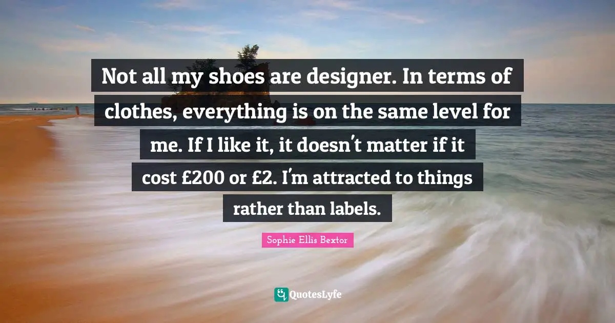 Not all my shoes are designer. In terms of clothes, everything is on the same level for me. If I like it, it doesn't matter if it cost £200 or £2. I'm attracted to things rather than labels.