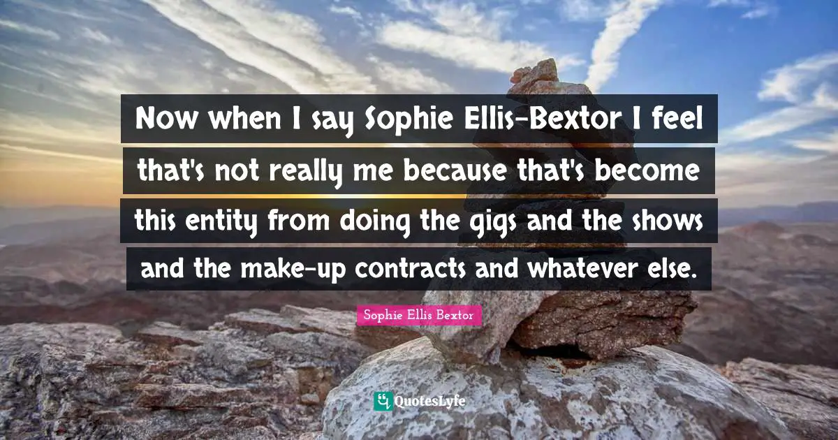 Now when I say Sophie Ellis-Bextor I feel that's not really me because that's become this entity from doing the gigs and the shows and the make-up contracts and whatever else.