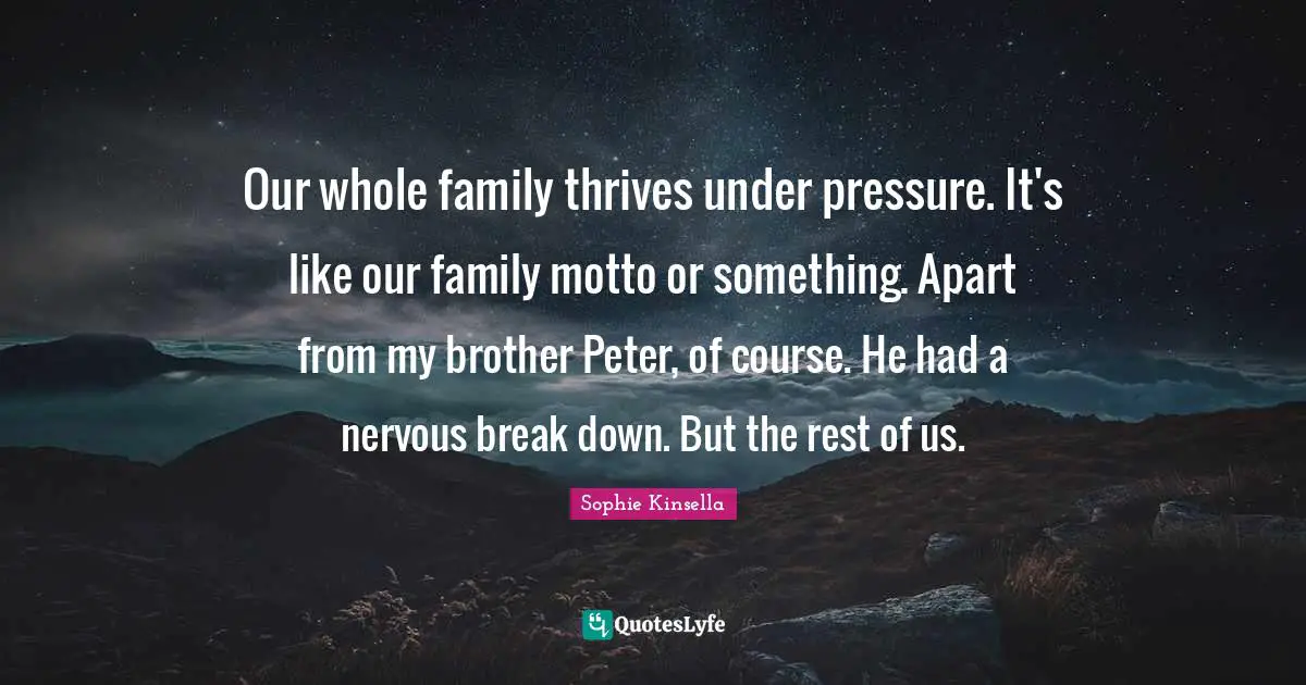 Our whole family thrives under pressure. It's like our family motto or something. Apart from my brother Peter, of course. He had a nervous break down. But the rest of us.