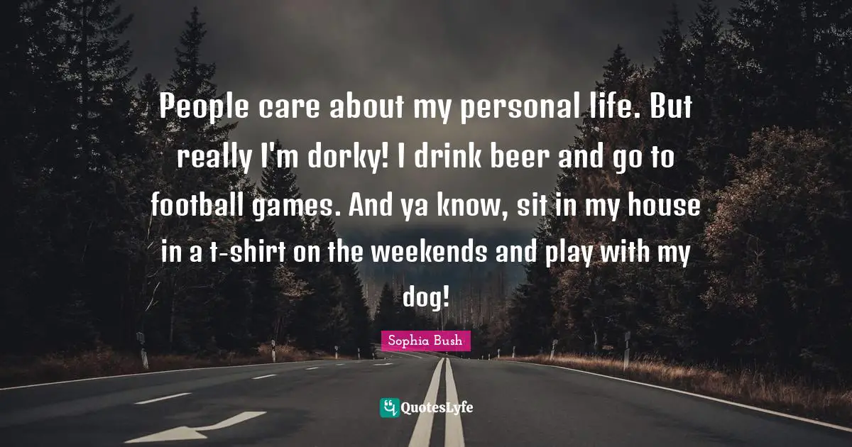 Sophia Bush Quotes: "People care about my personal life. But really I'm dorky! I drink beer and go to football games. And ya know, sit in my house in a t-shirt on the weekends and play with my dog!"