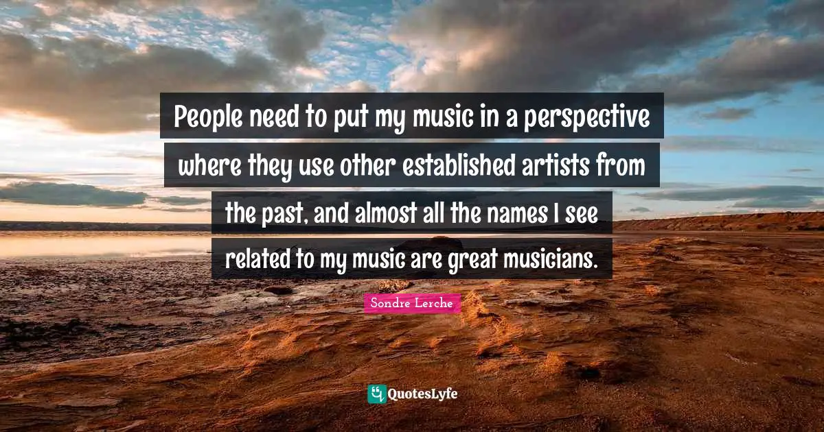 People need to put my music in a perspective where they use other established artists from the past, and almost all the names I see related to my music are great musicians.