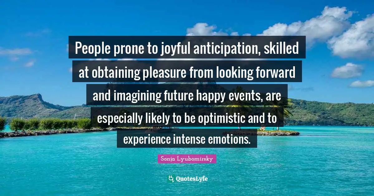 Obtaining Quotes: "People prone to joyful anticipation, skilled at obtaining pleasure from looking forward and imagining future happy events, are especially likely to be optimistic and to experience intense emotions."