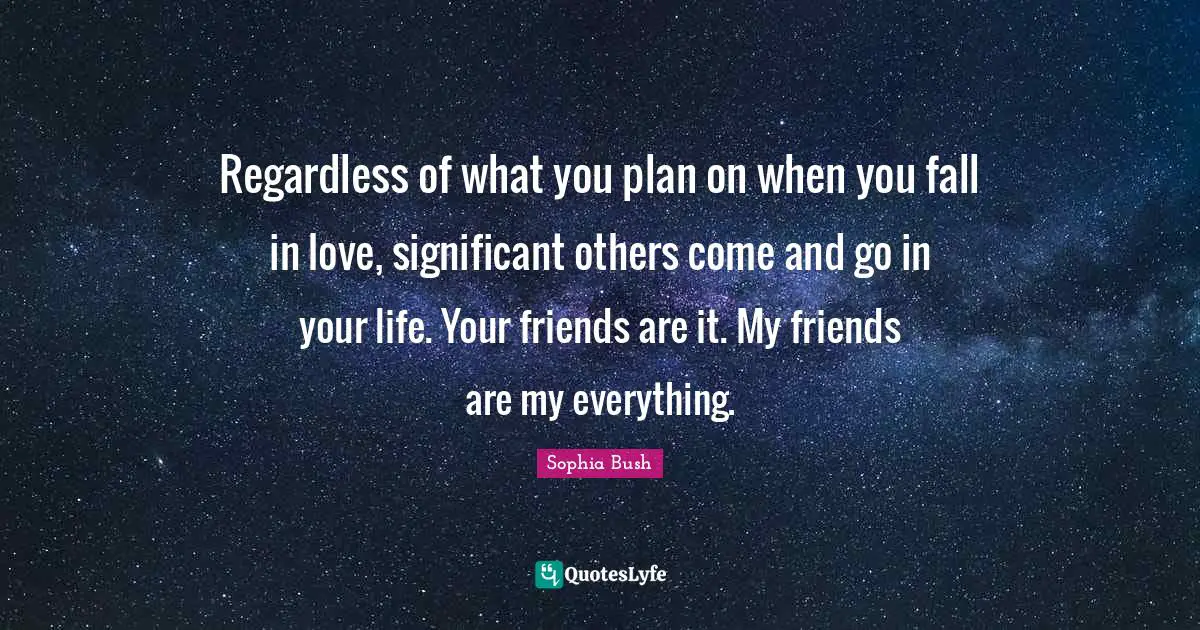 Regardless of what you plan on when you fall in love, significant others come and go in your life. Your friends are it. My friends are my everything.