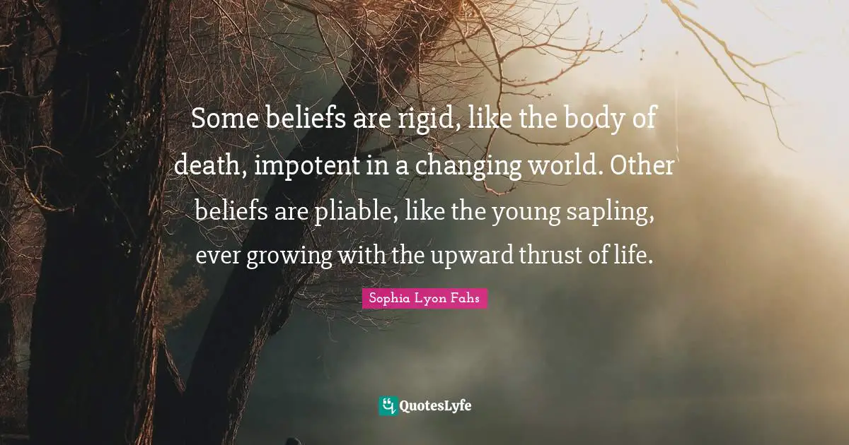 Some beliefs are rigid, like the body of death, impotent in a changing world. Other beliefs are pliable, like the young sapling, ever growing with the upward thrust of life.