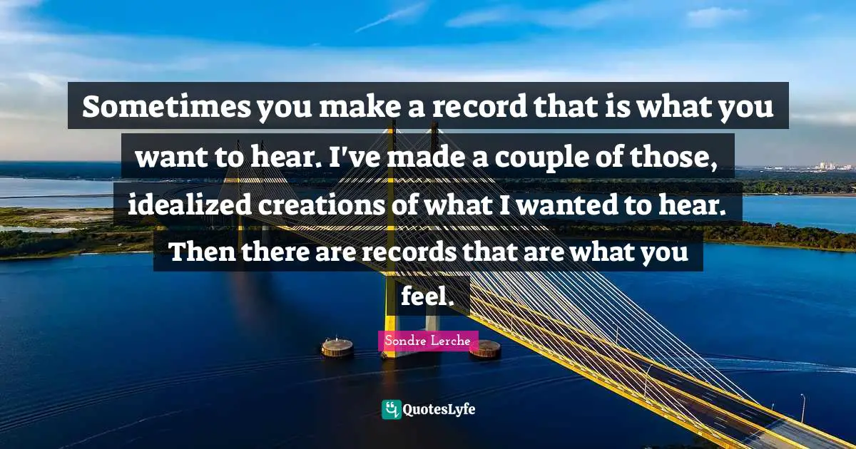 Sometimes you make a record that is what you want to hear. I've made a couple of those, idealized creations of what I wanted to hear. Then there are records that are what you feel.