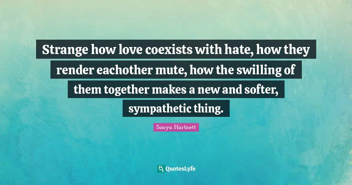 Strange how love coexists with hate, how they render eachother mute, how the swilling of them together makes a new and softer, sympathetic thing.