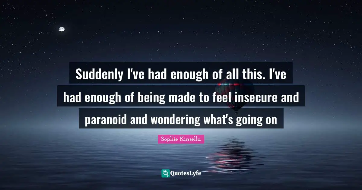 Suddenly I've had enough of all this. I've had enough of being made to feel insecure and paranoid and wondering what's going on