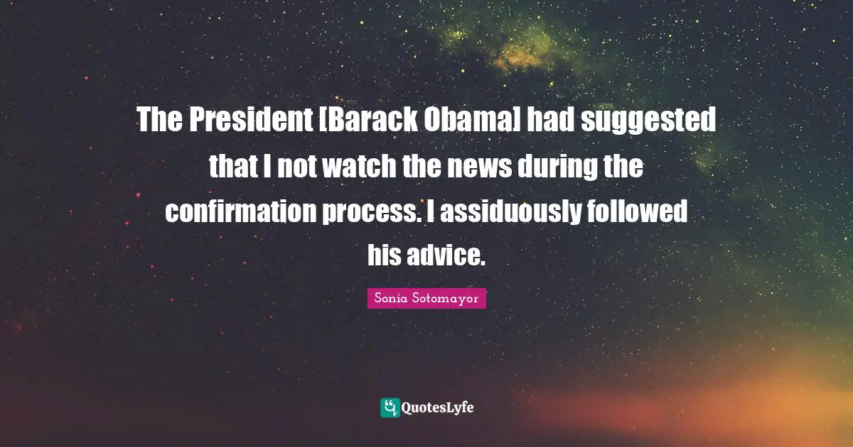Sonia Sotomayor Quotes: "The President [Barack Obama] had suggested that I not watch the news during the confirmation process. I assiduously followed his advice."