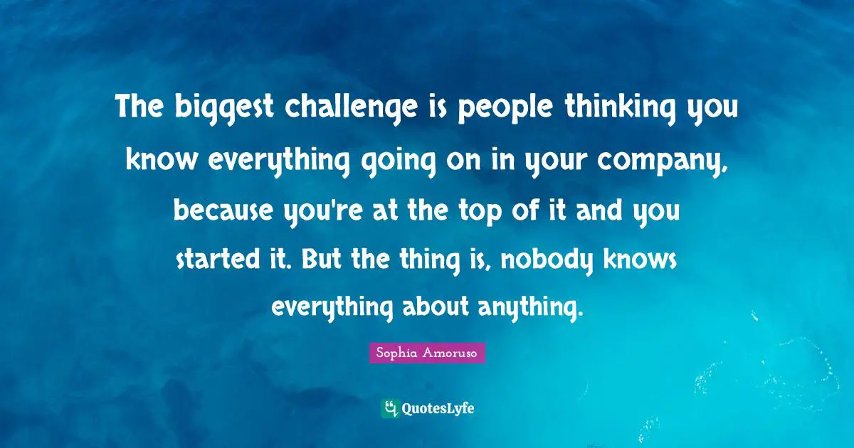 The biggest challenge is people thinking you know everything going on in your company, because you're at the top of it and you started it. But the thing is, nobody knows everything about anything.