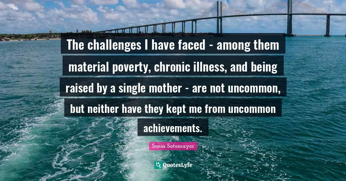 Sonia Sotomayor Quotes: "The challenges I have faced - among them material poverty, chronic illness, and being raised by a single mother - are not uncommon, but neither have they kept me from uncommon achievements."